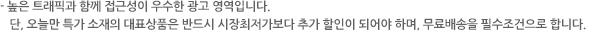 높은 트래픽과 함께 접근성이 우수한 광고 영역입니다. 단, 오늘만 특가 소재의 대표상품은 반드시 시장최저가보다 추가 할인이 되어야 하며, 무료배송을 필수조건으로 합니다.