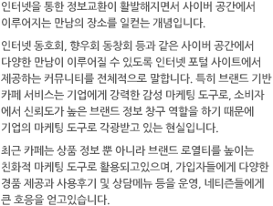 인터넷을 통한 정보교환이 활발해지면서 사이버 공간에서 이루어지는 만남의 장소를 일컫는 개념입니다.인터넷 동호회, 향우회 동창회 등과 같은 사이버 공간에서 다양한 만남이 이루어질 수 있도록 인터넷 포털 사이트에서 제공하는 커뮤니티를 전체적으로 말합니다. 특히 브랜드 기반 카페 서비스는 기업에게 강력한 감성 마케팅 도구로, 소비자에서 신뢰도가 높은 브랜드 정보 창구 역할을 하기 때문에 기업의 마케팅 도구로 각광받고 있는 현실입니다.최근 카페는 상품 정보 뿐 아니라 브랜드 로열티를 높이는 친화적 마케팅 도구로 활용되고있으며, 가입자들에게 다양한 경품 제공과 사용후기 및 상담메뉴 등을 운영, 네티즌들에게 큰 호응을 얻고있습니다.