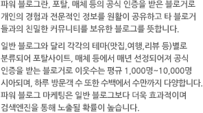 파워 블로그란, 포탈, 매체 등의 공식 인증을 받은 블로거로 개인의 경험과 전문적인 정보를 원활이 공유하고 타 블로거들과의 친밀한 커뮤니티를 보유한 블로그를 뜻합니다.일반 블로그와 달리 각각의 테마(맛집,여행,리뷰 등)별로 분류되어 포탈사이트, 매체 등에서 매년 선정되어져 공식인증을 받는 블로거로 이웃수는 평규 1,000명~10,000명 시아되며, 하루 방문객 수 또한 수백에서 수만까지 다양합니다.파워 블로그 마케팅은 일반 블로그보다 더욱 효과적이며 검색엔진을 통해 노출될 확률이 높습니다.